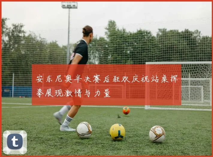安东尼奥半决赛后狂欢庆祝站桌挥拳展现激情与力量