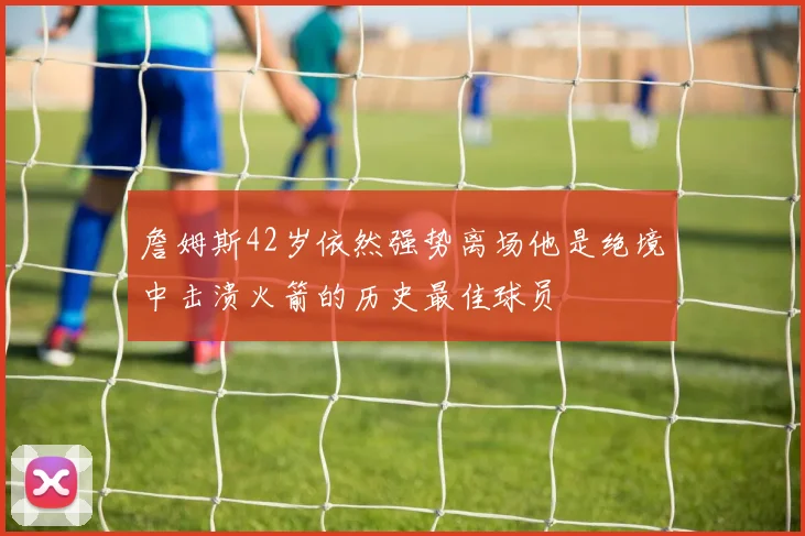 詹姆斯42岁依然强势离场他是绝境中击溃火箭的历史最佳球员