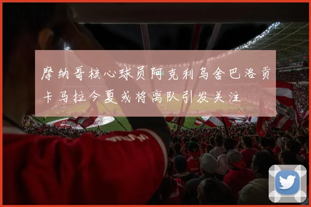 摩纳哥核心球员阿克利乌舍巴洛贡卡马拉今夏或将离队引发关注