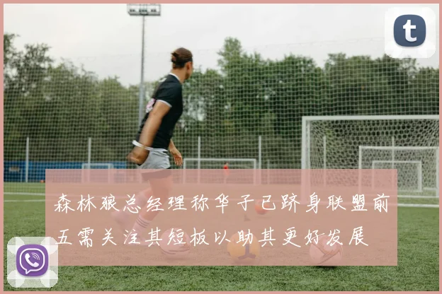 森林狼总经理称华子已跻身联盟前五需关注其短板以助其更好发展
