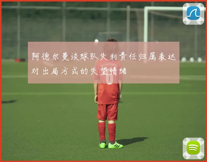 阿德尔曼谈球队失利责任归属表达对出局方式的失望情绪