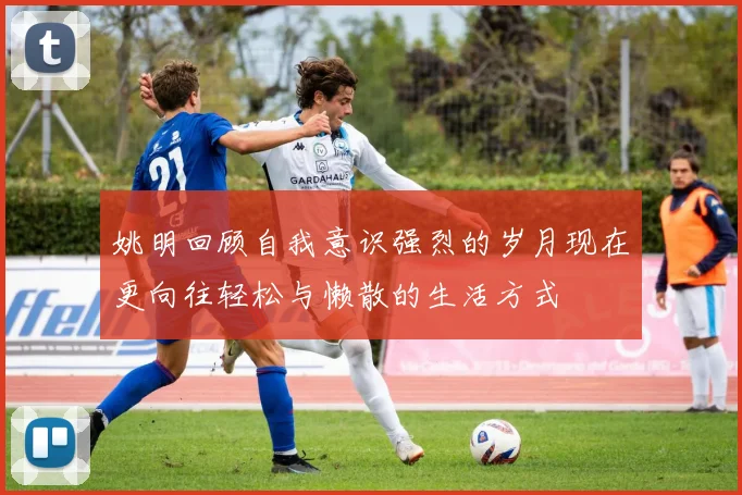 姚明回顾自我意识强烈的岁月现在更向往轻松与懒散的生活方式