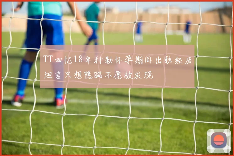 TT回忆18年科勒怀孕期间出轨经历坦言只想隐瞒不愿被发现