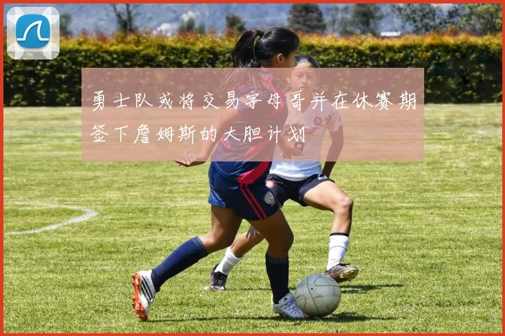 勇士队或将交易字母哥并在休赛期签下詹姆斯的大胆计划