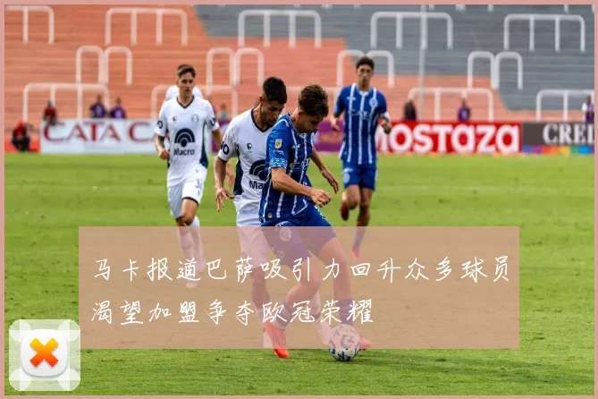 马卡报道巴萨吸引力回升众多球员渴望加盟争夺欧冠荣耀