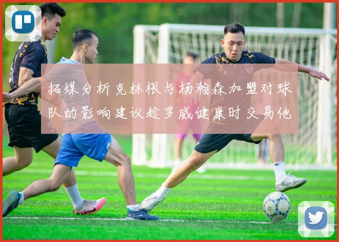 拓媒分析克林根与杨瀚森加盟对球队的影响建议趁罗威健康时交易他