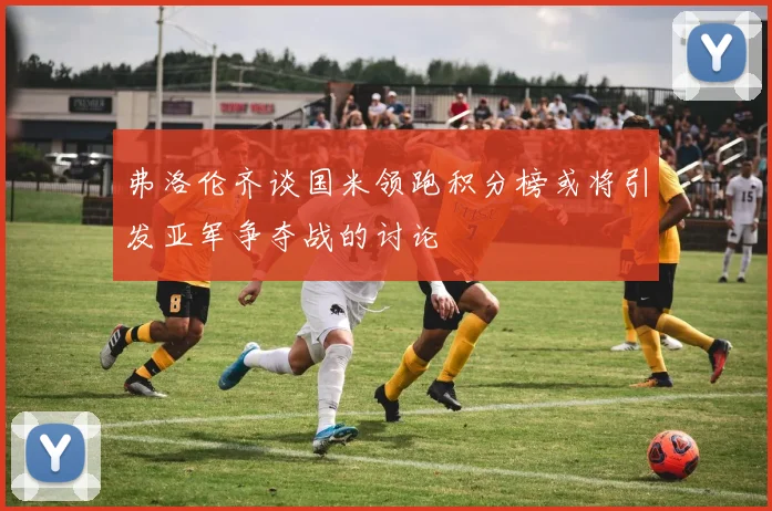 弗洛伦齐谈国米领跑积分榜或将引发亚军争夺战的讨论