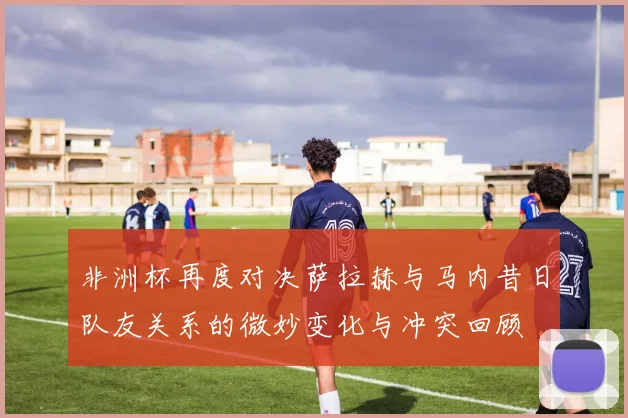 非洲杯再度对决萨拉赫与马内昔日队友关系的微妙变化与冲突回顾