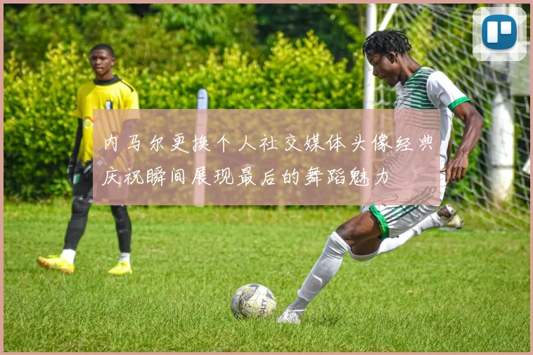 内马尔更换个人社交媒体头像经典庆祝瞬间展现最后的舞蹈魅力