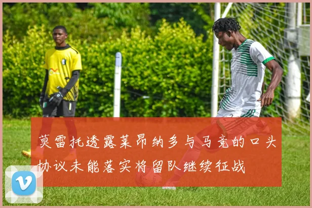 莫雷托透露莱昂纳多与马竞的口头协议未能落实将留队继续征战