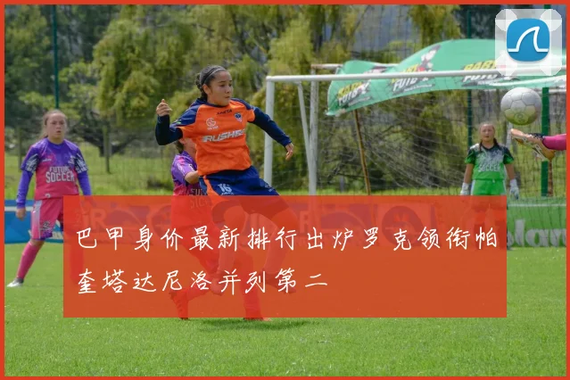 巴甲身价最新排行出炉罗克领衔帕奎塔达尼洛并列第二
