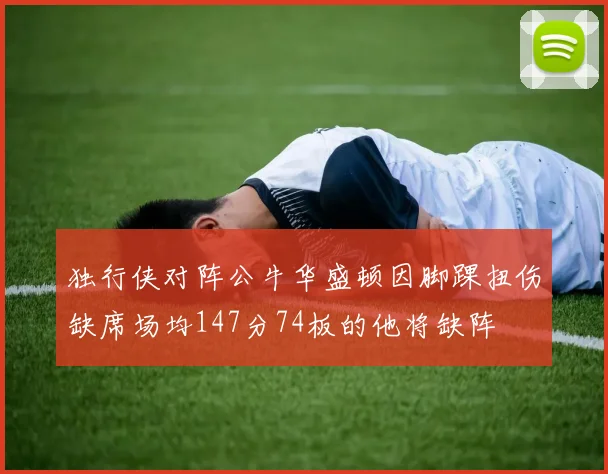 独行侠对阵公牛华盛顿因脚踝扭伤缺席场均147分74板的他将缺阵