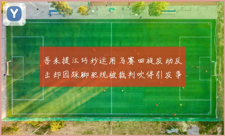 吾米提江巧妙运用马赛回旋发动反击却因踩脚犯规被裁判吹停引发争议