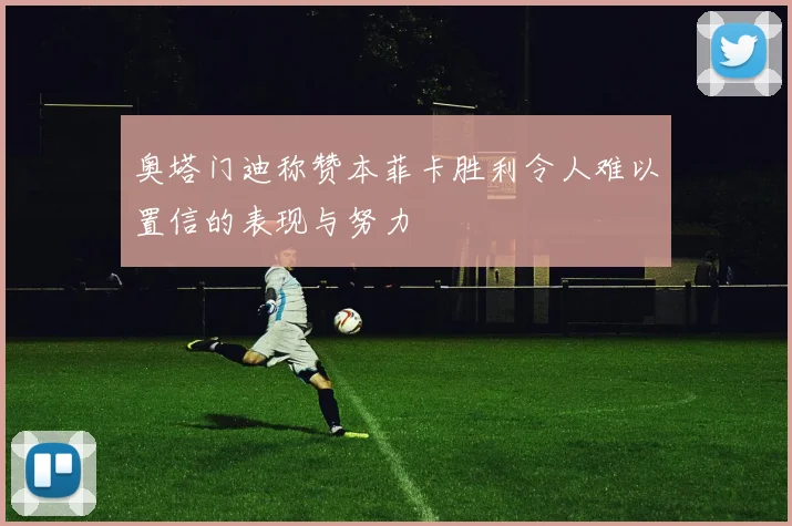 奥塔门迪称赞本菲卡胜利令人难以置信的表现与努力