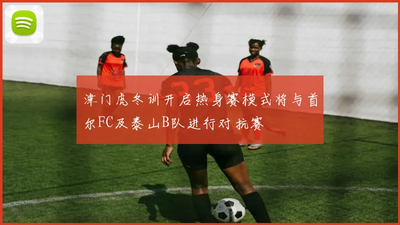 津门虎冬训开启热身赛模式将与首尔FC及泰山B队进行对抗赛