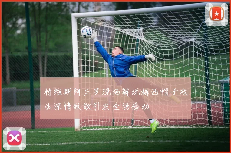 特维斯阿圭罗现场解说梅西帽子戏法深情致敬引发全场感动