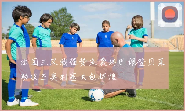 法国三叉戟强势来袭姆巴佩登贝莱助攻王奥利塞共创辉煌
